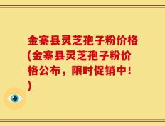 金寨县灵芝孢子粉价格(金寨县灵芝孢子粉价格公布，限时促销中！)