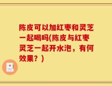 陈皮可以加红枣和灵芝一起喝吗(陈皮与红枣灵芝一起开水泡，有何效果？)
