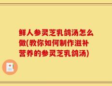 鲜人参灵芝乳鸽汤怎么做(教你如何制作滋补营养的参灵芝乳鸽汤)