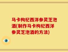 马卡枸杞西洋参灵芝泡酒(制作马卡枸杞西洋参灵芝泡酒的方法)