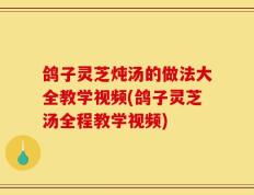 鸽子灵芝炖汤的做法大全教学视频(鸽子灵芝汤全程教学视频)