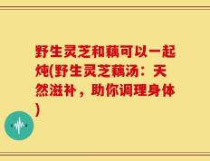 野生灵芝和藕可以一起炖(野生灵芝藕汤：天然滋补，助你调理身体)