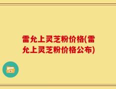 雷允上灵芝粉价格(雷允上灵芝粉价格公布)