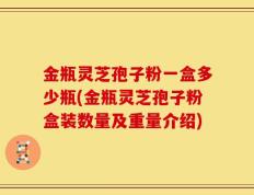 金瓶灵芝孢子粉一盒多少瓶(金瓶灵芝孢子粉盒装数量及重量介绍)