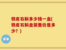 铁皮石斛多少钱一盒(铁皮石斛盒装售价是多少？)