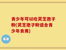 青少年可以吃灵芝孢子粉(灵芝孢子粉适合青少年食用)