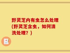 野灵芝内有虫怎么处理(野灵芝含虫，如何清洗处理？)