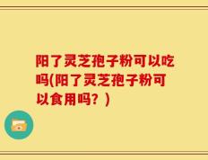 阳了灵芝孢子粉可以吃吗(阳了灵芝孢子粉可以食用吗？)