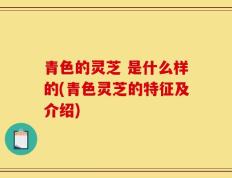 青色的灵芝 是什么样的(青色灵芝的特征及介绍)