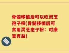 骨髓移植后可以吃灵芝孢子粉(骨髓移植后可食用灵芝孢子粉：对康复有益)