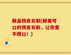 鲜品铁皮石斛(鲜美可口的铁皮石斛，让你爱不释口！)