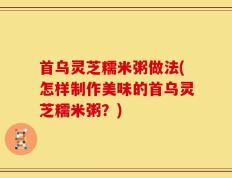 首乌灵芝糯米粥做法(怎样制作美味的首乌灵芝糯米粥？)