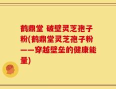 鹤鼎堂 破壁灵芝孢子粉(鹤鼎堂灵芝孢子粉——穿越壁垒的健康能量)