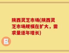 陕西灵芝市场(陕西灵芝市场规模在扩大，需求量逐年增长)