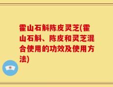 霍山石斛陈皮灵芝(霍山石斛、陈皮和灵芝混合使用的功效及使用方法)