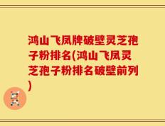 鸿山飞凤牌破壁灵芝孢子粉排名(鸿山飞凤灵芝孢子粉排名破壁前列)