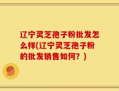 辽宁灵芝孢子粉批发怎么样(辽宁灵芝孢子粉的批发销售如何？)