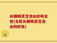 长期喝灵芝泡水好吗女性(女性长期喝灵芝泡水的好处)