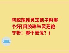 阿胶珠和灵芝孢子粉哪个好(阿胶珠与灵芝孢子粉：哪个更优？)