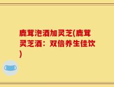 鹿茸泡酒加灵芝(鹿茸灵芝酒：双倍养生佳饮)