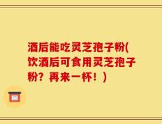 酒后能吃灵芝孢子粉(饮酒后可食用灵芝孢子粉？再来一杯！)