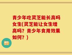 青少年吃灵芝能长高吗女生(灵芝能让女生增高吗？青少年食用效果如何？)