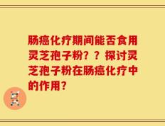 肠癌化疗期间能否食用灵芝孢子粉？？探讨灵芝孢子粉在肠癌化疗中的作用？