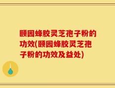 颐园蜂胶灵芝孢子粉的功效(颐园蜂胶灵芝孢子粉的功效及益处)