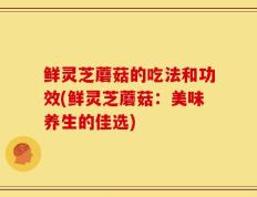 鲜灵芝蘑菇的吃法和功效(鲜灵芝蘑菇：美味养生的佳选)