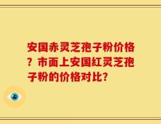 安国赤灵芝孢子粉价格？市面上安国红灵芝孢子粉的价格对比？