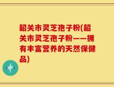 韶关市灵芝孢子粉(韶关市灵芝孢子粉——拥有丰富营养的天然保健品)