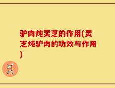 驴肉炖灵芝的作用(灵芝炖驴肉的功效与作用)