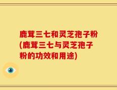 鹿茸三七和灵芝孢子粉(鹿茸三七与灵芝孢子粉的功效和用途)