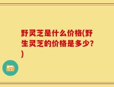 野灵芝是什么价格(野生灵芝的价格是多少？)