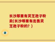 长沙那里有灵芝孢子粉卖(长沙哪里有出售灵芝孢子粉的？)