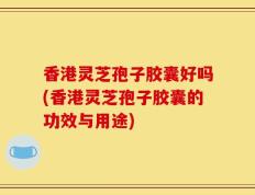 香港灵芝孢子胶囊好吗(香港灵芝孢子胶囊的功效与用途)