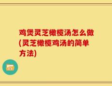 鸡煲灵芝橄榄汤怎么做(灵芝橄榄鸡汤的简单方法)