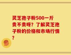 灵芝孢子粉500一斤贵不贵呀？了解灵芝孢子粉的价格和市场行情？