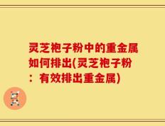 灵芝袍子粉中的重金属如何排出(灵芝袍子粉：有效排出重金属)