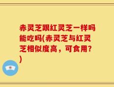 赤灵芝跟红灵芝一样吗能吃吗(赤灵芝与红灵芝相似度高，可食用？)