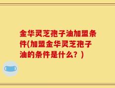 金华灵芝孢子油加盟条件(加盟金华灵芝孢子油的条件是什么？)