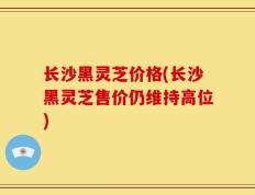 长沙黑灵芝价格(长沙黑灵芝售价仍维持高位)