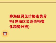 静海区灵芝价格走势分析(静海区灵芝价格变化趋势分析)