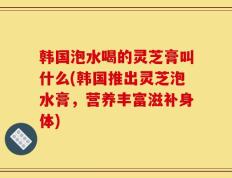 韩国泡水喝的灵芝膏叫什么(韩国推出灵芝泡水膏，营养丰富滋补身体)