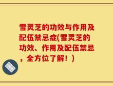 雪灵芝的功效与作用及配伍禁忌症(雪灵芝的功效、作用及配伍禁忌，全方位了解！)