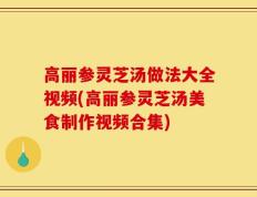 高丽参灵芝汤做法大全视频(高丽参灵芝汤美食制作视频合集)