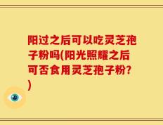阳过之后可以吃灵芝孢子粉吗(阳光照耀之后可否食用灵芝孢子粉？)