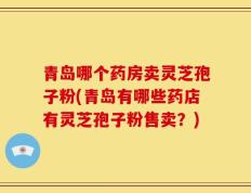 青岛哪个药房卖灵芝孢子粉(青岛有哪些药店有灵芝孢子粉售卖？)