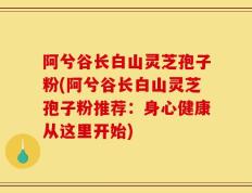阿兮谷长白山灵芝孢子粉(阿兮谷长白山灵芝孢子粉推荐：身心健康从这里开始)