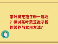 茶叶灵芝孢子粉一起吃？探讨茶叶灵芝孢子粉的营养与食用方法？